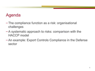 Agenda The compliance function as a risk: organisational challenges A systematic approach to risks: comparison with the HACCP model An example: Export Controls Compliance in the Defense sector 
