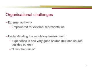 Organisational challenges External authority Empowered for external representation Understanding the regulatory environment Experience is one very good source (but one source besides others) “ Train the trainer” 