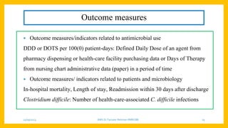 Outcome measures
• Outcome measures/indicators related to antimicrobial use
DDD or DOTS per 100(0) patient-days: Defined Daily Dose of an agent from
pharmacy dispensing or health-care facility purchasing data or Days of Therapy
from nursing chart administrative data (paper) in a period of time
• Outcome measures/ indicators related to patients and microbiology
In-hospital mortality, Length of stay, Readmission within 30 days after discharge
Clostridium difficile: Number of health-care-associated C. difficile infections
25/09/2023 AMS Dr Tanveer Rehman RMRCBB 19
 