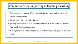 Common areas for improving antibiotic prescribing
• Wrong antibiotic choice: Wrong antibiotic(s) are prescribed for particular
indications/infections.
• Wrong dose: Over- or under dosing
• Wrong dose interval: Antibiotics are prescribed with the wrong dose interval
(too much time between doses).
• Wrong route: Antibiotics are prescribed by the wrong route (e.g. IV instead of
oral).
25/09/2023 AMS Dr Tanveer Rehman RMRCBB 21
 