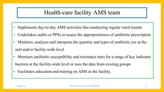 Health-care facility AMS team
• Implements day-to-day AMS activities like conducting regular ward rounds
• Undertakes audits or PPSs to assess the appropriateness of antibiotic prescription
• Monitors, analyses and interprets the quantity and types of antibiotic use at the
unit and/or facility-wide level
• Monitors antibiotic susceptibility and resistance rates for a range of key indicator
bacteria at the facility-wide level or uses the data from existing groups
• Facilitates education and training on AMS in the facility.
25/09/2023 AMS Dr Tanveer Rehman RMRCBB 23
 