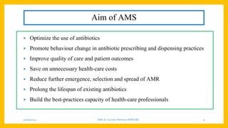 Aim of AMS
• Optimize the use of antibiotics
• Promote behaviour change in antibiotic prescribing and dispensing practices
• Improve quality of care and patient outcomes
• Save on unnecessary health-care costs
• Reduce further emergence, selection and spread of AMR
• Prolong the lifespan of existing antibiotics
• Build the best-practices capacity of health-care professionals
25/09/2023 AMS Dr Tanveer Rehman RMRCBB 9
 