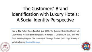 The Customers’ Brand
Identification with Luxury Hotels:
A Social Identity Perspective
How to Cite: Rather, R.A. & Camilleri, M.A. (2019). The Customers’ Brand Identification with
Luxury Hotels: A Social Identity Perspective. In Harrison, T. & Brennan, M. (Eds.) 2019 AMS
World Marketing Congress. The University of Edinburgh, Scotland (9-12th July). Academy of
Marketing Science. Download this paper
 