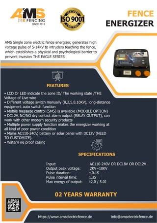 FENCE
ENERGIZER
FEATURES
SPECIFICATIONS
SINCE 2013
02 YEARS WARRANTY
https://www.amselectricfence.de info@amselectricfence.de
• LCD Or LED indicate the zone ID/ The working state /THE
Voltage of Live wire
• Different voltage switch manually (0,2,5,8,10KV), long-distance
equipment auto switch function
• Mobile message control (SMS) is available (MODULE OPTION)
• DC12V, NC/NO dry contact alarm output (RELAY OUTPUT), can
work with other modern security products
• Multiple power supply function makes the energizer working at
all kind of poor power condition
• Mains AC110-240V, battery or solar panel with DC12V (NEED
TO CUSTOMIZE).
• Water/Fire proof casing
AMS Single zone electric fence energizer, generates high
voltage pulse of 5-14KV to intruders teaching the fence,
which establishes a physical and psychological barrier to
prevent invasion THE EAGLE SERIES
Input: AC110-240V OR DC18V OR DC12V
Output peak voltage: 2KV=10KV
Pulse duration: ≤0.1S
Pulse interval time: 1.3S
Max energy of output: t2.0 / 5.0J
 