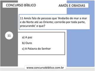a) A paz
b) Ouro
c) A Palavra do Senhor
CONCURSO BÍBLICO
www.concursobiblico.com.br
11
11 Amós fala de pessoas que ‘Andarão de mar a mar
e do Norte até ao Oriente; correrão por toda parte,
procurando’ o que?
AMÓS E OBADIAS
 