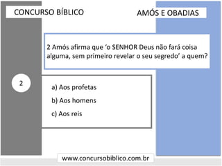 a) Aos profetas
b) Aos homens
c) Aos reis
CONCURSO BÍBLICO
www.concursobiblico.com.br
2
2 Amós afirma que ‘o SENHOR Deus não fará coisa
alguma, sem primeiro revelar o seu segredo’ a quem?
AMÓS E OBADIAS
 