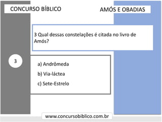 a) Andrômeda
b) Via-láctea
c) Sete-Estrelo
CONCURSO BÍBLICO
www.concursobiblico.com.br
3
3 Qual dessas constelações é citada no livro de
Amós?
AMÓS E OBADIAS
 