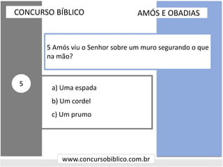a) Uma espada
b) Um cordel
c) Um prumo
CONCURSO BÍBLICO
www.concursobiblico.com.br
5
5 Amós viu o Senhor sobre um muro segurando o que
na mão?
AMÓS E OBADIAS
 
