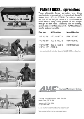 FLANGE BOSS spreaders           TM
These affordable flange spreaders are driven
mechanically, pneumatically or hydraulically. In ANSI
ratings from 150 lb to 2500 lb. Each size spreader
fits 1/2” to 24” flanges. FLANGE BOSSTM cannot be
used without being safely pinned to the flanges
through the bolt holes. Especiallly safe for blinding,
gasket jobs and orifice plate work. FLANGE BOSSTM
is safe, fast and versatile.

Pipe size         ANSI rating                Model Number

1/2” to 24” 150 lb—300 lb                    FBX-150-300

1/2” to 24” 400 lb—600 lb                    FBX-400-600

1/2” to 24” 900 lb-1500 lb                   FBX-900-2500
1/2” to 12” 2500 lb
 Each tool includes breaker-bar & socket, FLANGE BOSSTM and tool box




                             ®
                                 American Maintenance Systems




12407 N. Mopac Expressway, Suites 250-469
Austin, Texas 78758 USA

Telephone 512 238 0962
Fax 512 238 0961

E-mail: info@american-maintenance-systems.com

Web: www.american-maintenance-systems.com
 