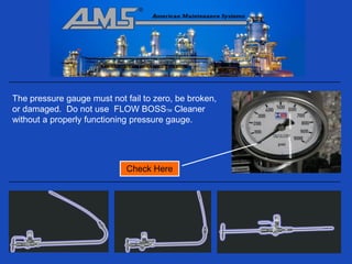 The pressure gauge must not fail to zero, be broken,
or damaged. Do not use FLOW BOSSTM Cleaner
without a properly functioning pressure gauge.




                             Check Here
 