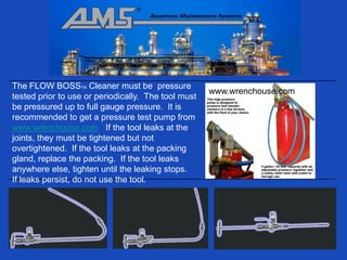 The FLOW BOSSTM Cleaner must be pressure
                                                     www.wrenchouse.com
tested prior to use or periodically. The tool must
be pressured up to full gauge pressure. It is
recommended to get a pressure test pump from
www.wrenchouse.com If the tool leaks at the
joints, they must be tightened but not
overtightened. If the tool leaks at the packing
gland, replace the packing. If the tool leaks
anywhere else, tighten until the leaking stops.
If leaks persist, do not use the tool.
 