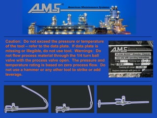 Caution: Do not exceed the pressure or temperature
of the tool – refer to the data plate. If data plate is
missing or illegible, do not use tool. Warnings: Do
not flow process material through the 1/4 turn ball
valve with the process valve open. The pressure and
temperature rating is based on zero process flow. Do
not use a hammer or any other tool to strike or add
leverage.
 