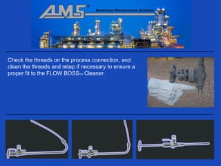 Check the threads on the process connection, and
clean the threads and retap if necessary to ensure a
proper fit to the FLOW BOSSTM Cleaner.
 