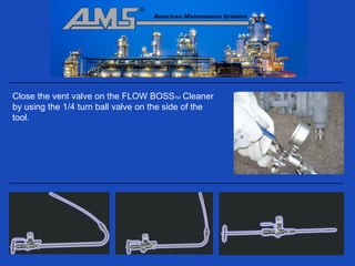 Close the vent valve on the FLOW BOSSTM Cleaner
by using the 1/4 turn ball valve on the side of the
tool.
 