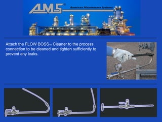 Attach the FLOW BOSSTM Cleaner to the process
connection to be cleaned and tighten sufficiently to
prevent any leaks.
 
