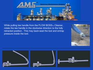 While pulling tee handle from the FLOW BOSSTM Cleaner,
rotate the tee handle in the clockwise direction to the fully
retracted position. This may back-seat the tool and entrap
pressure inside the tool.
 
