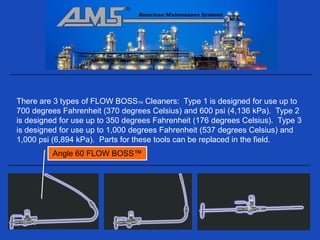There are 3 types of FLOW BOSSTM Cleaners: Type 1 is designed for use up to
700 degrees Fahrenheit (370 degrees Celsius) and 600 psi (4,136 kPa). Type 2
is designed for use up to 350 degrees Fahrenheit (176 degrees Celsius). Type 3
is designed for use up to 1,000 degrees Fahrenheit (537 degrees Celsius) and
1,000 psi (6,894 kPa). Parts for these tools can be replaced in the field.
         Angle 60 FLOW BOSS™
 