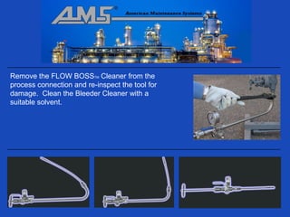 Remove the FLOW BOSSTM Cleaner from the
process connection and re-inspect the tool for
damage. Clean the Bleeder Cleaner with a
suitable solvent.
 