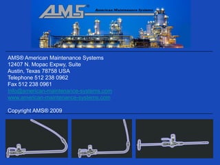 AMS® American Maintenance Systems
12407 N. Mopac Expwy, Suite 250-469
Austin, Texas 78758 USA
Telephone 512 238 0962
Fax 512 238 0961
Info@american-maintenance-systems.com
www.american-maintenance-systems.com

Copyright AMS® 2009
 