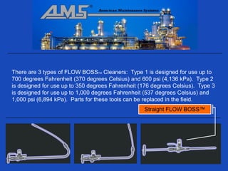 There are 3 types of FLOW BOSSTM Cleaners: Type 1 is designed for use up to
700 degrees Fahrenheit (370 degrees Celsius) and 600 psi (4,136 kPa). Type 2
is designed for use up to 350 degrees Fahrenheit (176 degrees Celsius). Type 3
is designed for use up to 1,000 degrees Fahrenheit (537 degrees Celsius) and
1,000 psi (6,894 kPa). Parts for these tools can be replaced in the field.
                                                  Straight FLOW BOSS™
 