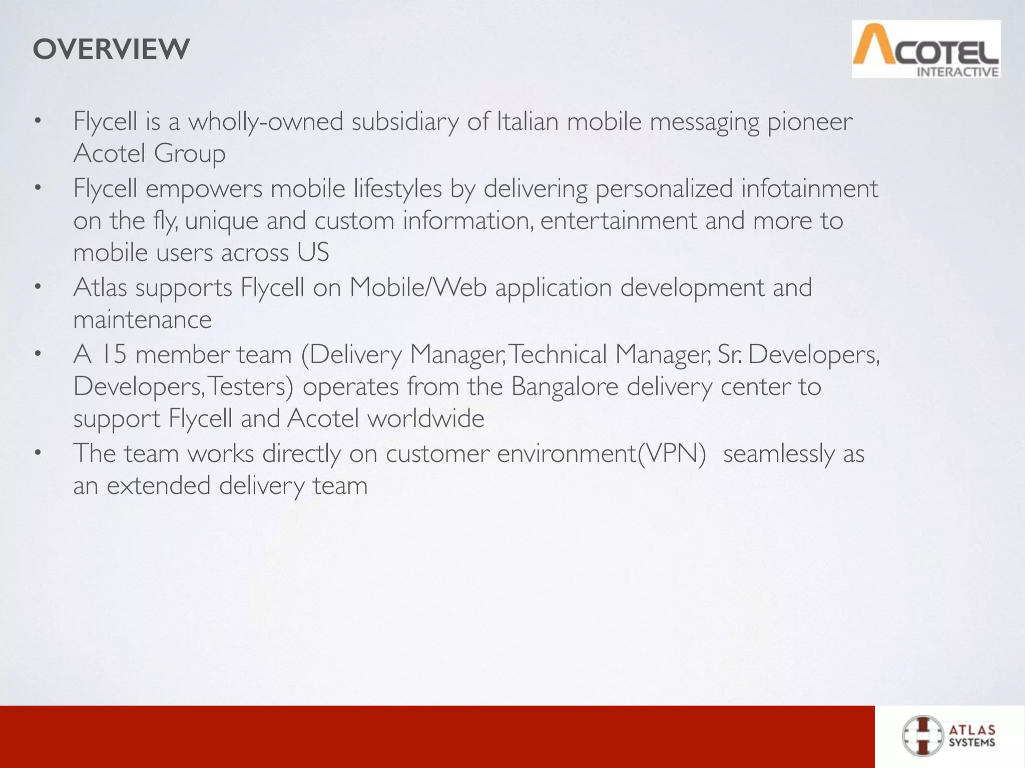 OVERVIEW
• Flycell is a wholly-owned subsidiary of Italian mobile messaging pioneer
Acotel Group
• Flycell empowers mobile lifestyles by delivering personalized infotainment
on the fly, unique and custom information, entertainment and more to
mobile users across US
• Atlas supports Flycell on Mobile/Web application development and
maintenance
• A 15 member team (Delivery Manager,Technical Manager, Sr. Developers,
Developers,Testers) operates from the Bangalore delivery center to
support Flycell and Acotel worldwide
• The team works directly on customer environment(VPN) seamlessly as
an extended delivery team