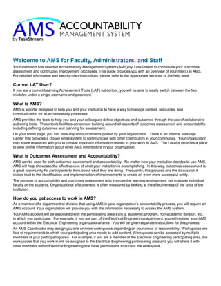 Welcome to AMS for Faculty, Administrators, and Staff
Your institution has selected Accountability Management System (AMS) by TaskStream to coordinate your outcomes
assessment and continuous improvement processes. This guide provides you with an overview of your role(s) in AMS.
For detailed information and step-by-step instructions, please refer to the appropriate sections of the help area.
Current LAT User?
If you are a current Learning Achievement Tools (LAT) subscriber, you will be able to easily switch between the two
modules under a single username and password.
What Is AMS?
AMS is a portal designed to help you and your institution to have a way to manage content, resources, and
communication for all accountability processes.
AMS provides the tools to help you and your colleagues define objectives and outcomes through the use of collaborative
authoring tools. These tools facilitate consensus building around all aspects of outcomes assessment and accountability,
including defining outcomes and planning for assessment.
On your home page, you can view any announcements posted by your organization. There is an internal Message
Center that provides a closed email system to communicate with other contributors in your community. Your organization
may share resources with you to provide important information related to your work in AMS. The Locator provides a place
to view profile information about other AMS contributors in your organization.
What is Outcomes Assessment and Accountability?
AMS can be used for both outcomes assessment and accountability. No matter how your institution decides to use AMS,
AMS will help showcase the effectiveness of what your institution is accomplishing. In this way, outcomes assessment is
a great opportunity for participants to think about what they are doing. Frequently, this process and the discussion it
incites lead to the identification and implementation of improvements to create an even more successful entity.
The purpose of accountability and outcomes assessment is to improve the learning environment, not evaluate individual
faculty or the students. Organizational effectiveness is often measured by looking at the effectiveness of the units of the
institution.
How do you get access to work in AMS?
As a member of a department or division that using AMS in your organization’s accountability process, you will require an
AMS account. Your organization will provide you with the information necessary to access the AMS system.
Your AMS account will be associated with the participating area(s) (e.g. academic program, non-academic division, etc.)
in which you participate. For example, if you are part of the Electrical Engineering department, you will register your AMS
account within the Electrical Engineering organizational area. You will be given separate instructions for this process.
An AMS Coordinator may assign you one or more workspaces depending on your areas of responsibility. Workspaces are
lists of requirements to which your participating area needs to add content. Workspaces can be accessed by multiple
members of your participating area. For example, if you are a member of the Electrical Engineering participating area, the
workspaces that you work in will be assigned to the Electrical Engineering participating area and you will share it with
other members within Electrical Engineering that have permissions to access the workspace.
 