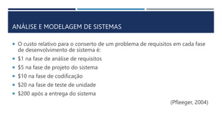  O custo relativo para o conserto de um problema de requisitos em cada fase
de desenvolvimento de sistema é:
 $1 na fase de análise de requisitos
 $5 na fase de projeto do sistema
 $10 na fase de codificação
 $20 na fase de teste de unidade
 $200 após a entrega do sistema
(Pfleeger, 2004)
ANÁLISE E MODELAGEM DE SISTEMAS
 