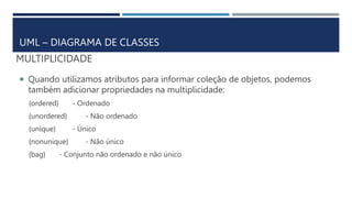 MULTIPLICIDADE
 Quando utilizamos atributos para informar coleção de objetos, podemos
também adicionar propriedades na multiplicidade:
{ordered} - Ordenado
{unordered} - Não ordenado
{unique} - Único
{nonunique} - Não único
{bag} - Conjunto não ordenado e não único
UML – DIAGRAMA DE CLASSES
 