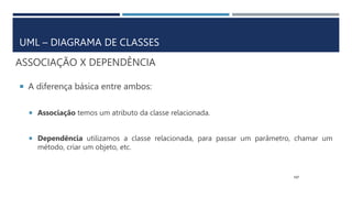 ASSOCIAÇÃO X DEPENDÊNCIA
 A diferença básica entre ambos:
 Associação temos um atributo da classe relacionada.
 Dependência utilizamos a classe relacionada, para passar um parâmetro, chamar um
método, criar um objeto, etc.
107
UML – DIAGRAMA DE CLASSES
 