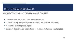 O QUE COLOCAR NO DIAGRAMA DE CLASSES
 Concentre-se nas áreas principais do sistema.
 O necessário para que as pessoas envolvidas possam entender.
 Mantenha as notações simples.
 Gere um diagrama de classe flexível, facilitando futuras atualizações.
114
UML – DIAGRAMA DE CLASSES
 