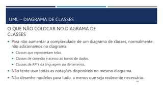 O QUE NÃO COLOCAR NO DIAGRAMA DE
CLASSES
 Para não aumentar a complexidade de um diagrama de classes, normalmente
não adicionamos no diagrama:
 Classes que representam telas.
 Classes de conexão e acesso ao banco de dados.
 Classes de API’s da linguagem ou de terceiros.
 Não tente usar todas as notações disponíveis no mesmo diagrama.
 Não desenhe modelos para tudo, a menos que seja realmente necessário.
115
UML – DIAGRAMA DE CLASSES
 