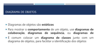 Diagramas de objetos são estáticos
 Para mostrar o comportamento de um objeto, use diagramas de
colaboração, diagramas de sequência, ou diagramas de
 É comum colocar um diagrama de classes junto com um
diagrama de objetos, para facilitar a identificação dos objetos
DIAGRAMA DE OBJETOS
 