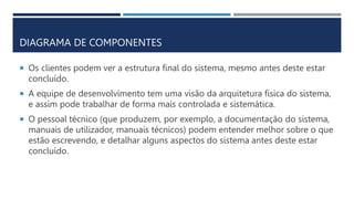  Os clientes podem ver a estrutura final do sistema, mesmo antes deste estar
concluído.
 A equipe de desenvolvimento tem uma visão da arquitetura física do sistema,
e assim pode trabalhar de forma mais controlada e sistemática.
 O pessoal técnico (que produzem, por exemplo, a documentação do sistema,
manuais de utilizador, manuais técnicos) podem entender melhor sobre o que
estão escrevendo, e detalhar alguns aspectos do sistema antes deste estar
concluído.
DIAGRAMA DE COMPONENTES
 