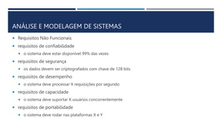  Requisitos Não Funcionais
 requisitos de confiabilidade
 o sistema deve estar disponível 99% das vezes
 requisitos de segurança
 os dados devem ser criptografados com chave de 128 bits
 requisitos de desempenho
 o sistema deve processar X requisições por segundo
 requisitos de capacidade
 o sistema deve suportar X usuários concorrentemente
 requisitos de portabilidade
 o sistema deve rodar nas plataformas X e Y
ANÁLISE E MODELAGEM DE SISTEMAS
 