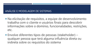  Na elicitação de requisitos, a equipe de desenvolvimento
trabalha com o cliente e usuários finais para descobrir
informações sobre o domínio, funcionalidades, restrições,
etc.
 Envolve diferentes tipos de pessoas (stakeholder) –
qualquer pessoa que terá alguma influência direta ou
indireta sobre os requisitos do sistema
ANÁLISE E MODELAGEM DE SISTEMAS
 