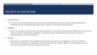 ESCOPO DA DISCIPLINA
 Apresentação
 O processo de desenvolvimento de sistemas necessita de métodos específicos para se obter softwares de
qualidade. Através de metodologias adequadas o trabalho do analista se profissionaliza.
 Objetivo
 Definir as principais funções de um analista de sistemas, e as principais ferramentas para desenvolver sistemas de
média e grande complexidade. Possibilitar a escolha da melhor metodologia e ferramentas conforme as
necessidades dos usuários de sistemas.
 Ementa
 Apresentar os fundamentos das metodologias de análise de sistemas consagradas no mercado. Detalhar o
processo de modelagem e prototipagem no desenvolvimento de sistemas. Definir as metodologias e as suas
principais ferramentas. Descrever os diagramas da UML.
 