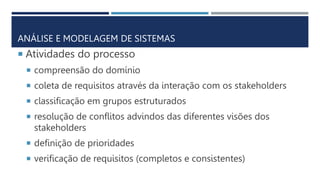 ANÁLISE E MODELAGEM DE SISTEMAS
 Atividades do processo
 compreensão do domínio
 coleta de requisitos através da interação com os stakeholders
 classificação em grupos estruturados
 resolução de conflitos advindos das diferentes visões dos
stakeholders
 definição de prioridades
 verificação de requisitos (completos e consistentes)
 