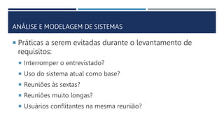 ANÁLISE E MODELAGEM DE SISTEMAS
 Práticas a serem evitadas durante o levantamento de
requisitos:
 Interromper o entrevistado?
 Uso do sistema atual como base?
 Reuniões às sextas?
 Reuniões muito longas?
 Usuários conflitantes na mesma reunião?
 