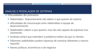 ANÁLISE E MODELAGEM DE SISTEMAS
 Dificuldades do processo:
 Stakeholders frequentemente não sabem o que querem do sistema
 dificuldades de comunicação entre stakeholders e equipe de
desenvolvimento
 Stakeholders sabem o que querem, mas não são capazes de expressar isso
claramente.
 Analistas acham que entendem o problema melhor do que os clientes.
 Diferentes stakeholders podem expressar de maneiras diferentes o mesmo
requisito
 fatores políticos, econômicos e de negócios
 