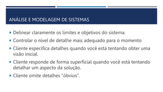ANÁLISE E MODELAGEM DE SISTEMAS
 Delinear claramente os limites e objetivos do sistema.
 Controlar o nível de detalhe mais adequado para o momento
 Cliente especifica detalhes quando você está tentando obter uma
visão inicial.
 Cliente responde de forma superficial quando você está tentando
detalhar um aspecto da solução.
 Cliente omite detalhes “óbvios”.
 