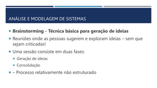 ANÁLISE E MODELAGEM DE SISTEMAS
 Brainstorming - Técnica básica para geração de ideias
 Reuniões onde as pessoas sugerem e exploram ideias – sem que
sejam criticadas!
 Uma sessão consiste em duas fases:
 Geração de ideias
 Consolidação
 – Processo relativamente não estruturado
 