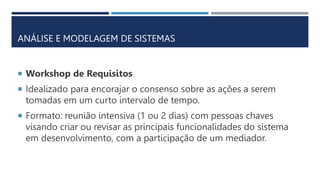ANÁLISE E MODELAGEM DE SISTEMAS
 Workshop de Requisitos
 Idealizado para encorajar o consenso sobre as ações a serem
tomadas em um curto intervalo de tempo.
 Formato: reunião intensiva (1 ou 2 dias) com pessoas chaves
visando criar ou revisar as principais funcionalidades do sistema
em desenvolvimento, com a participação de um mediador.
 