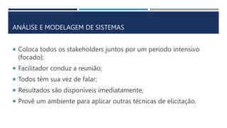 ANÁLISE E MODELAGEM DE SISTEMAS
 Coloca todos os stakeholders juntos por um período intensivo
(focado);
 Facilitador conduz a reunião;
 Todos têm sua vez de falar;
 Resultados são disponíveis imediatamente;
 Provê um ambiente para aplicar outras técnicas de elicitação.
 