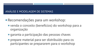 ANÁLISE E MODELAGEM DE SISTEMAS
 Recomendações para um workshop:
 venda o conceito (benefícios) do workshop para a
organização
 garanta a participação das pessoas chaves
 prepare material para ser distribuído para os
participantes se prepararem para o workshop
 
