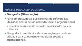 ANÁLISE E MODELAGEM DE SISTEMAS
 Etnografia (Observação)
 Parte do pressuposto que sistemas de software são
utilizados dentro de um contexto social e organizacional
 requisitos do sistema são derivados e/ou limitados por este
contexto
 Etnografia é uma técnica de observação que pode ser
utilizada para compreender requisitos sociais e
organizacionais.
 
