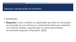 ANÁLISE E MODELAGEM DE SISTEMAS
 DEFINIÇÃO
 Requisito é uma condição ou capacidade que deve ser alcançada
ou possuída por um sistema ou componente deste para satisfazer
um contrato, padrão, especificação ou outros documentos
formalmente impostos. (Maciaszek ,2000).
 