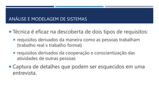 ANÁLISE E MODELAGEM DE SISTEMAS
 Técnica é eficaz na descoberta de dois tipos de requisitos:
 requisitos derivados da maneira como as pessoas trabalham
(trabalho real x trabalho formal)
 requisitos derivados da cooperação e conscientização das
atividades de outras pessoas
 Captura de detalhes que podem ser esquecidos em uma
entrevista.
 