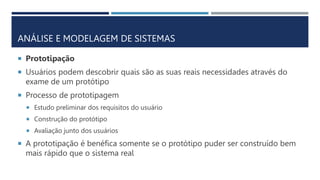 ANÁLISE E MODELAGEM DE SISTEMAS
 Prototipação
 Usuários podem descobrir quais são as suas reais necessidades através do
exame de um protótipo
 Processo de prototipagem
 Estudo preliminar dos requisitos do usuário
 Construção do protótipo
 Avaliação junto dos usuários
 A prototipação é benéfica somente se o protótipo puder ser construído bem
mais rápido que o sistema real
 
