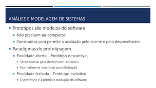 ANÁLISE E MODELAGEM DE SISTEMAS
 Protótipos são modelos do software
 Não precisam ser completos
 Construídos para permitir a avaliação pelo cliente e pelo desenvolvedor
 Paradigmas de prototipagem
 Finalidade aberta – Protótipo descartável
 Serve apenas para demonstrar requisitos
 Normalmente mais úteis para elicitação
 Finalidade fechada – Protótipo evolutivo
 O protótipo é a primeira evolução do software
 