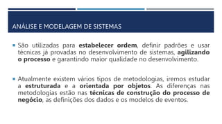ANÁLISE E MODELAGEM DE SISTEMAS
 São utilizadas para estabelecer ordem, definir padrões e usar
técnicas já provadas no desenvolvimento de sistemas, agilizando
o processo e garantindo maior qualidade no desenvolvimento.
 Atualmente existem vários tipos de metodologias, iremos estudar
a estruturada e a orientada por objetos. As diferenças nas
metodologias estão nas técnicas de construção do processo de
negócio, as definições dos dados e os modelos de eventos.
 